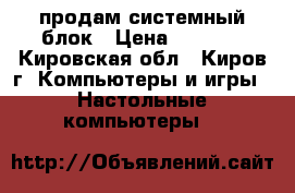 продам системный блок › Цена ­ 5 000 - Кировская обл., Киров г. Компьютеры и игры » Настольные компьютеры   